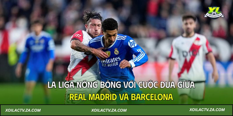 La Liga nóng bỏng với cuộc đua giữa Real Madrid và Barcelona